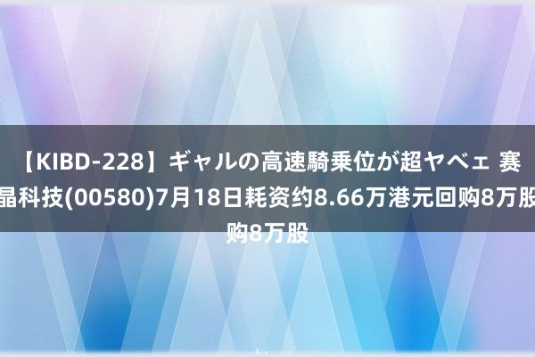 【KIBD-228】ギャルの高速騎乗位が超ヤベェ 赛晶科技(00580)7月18日耗资约8.66万港元回购8万股