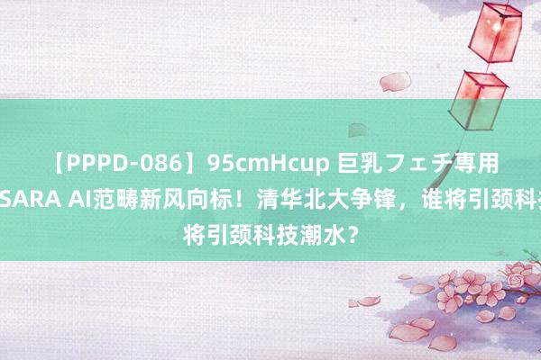 【PPPD-086】95cmHcup 巨乳フェチ専用ソープ SARA AI范畴新风向标！清华北大争锋，谁将引颈科技潮水？