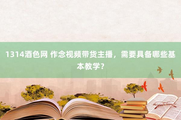 1314酒色网 作念视频带货主播，需要具备哪些基本教学？