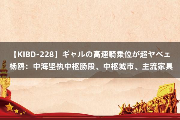 【KIBD-228】ギャルの高速騎乗位が超ヤベェ 杨鸥：中海坚执中枢肠段、中枢城市、主流家具