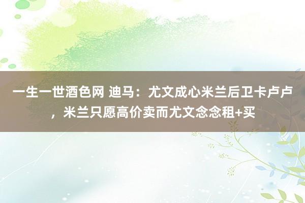 一生一世酒色网 迪马：尤文成心米兰后卫卡卢卢，米兰只愿高价卖而尤文念念租+买