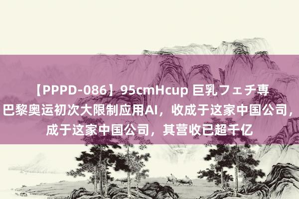 【PPPD-086】95cmHcup 巨乳フェチ専用ソープ SARA 巴黎奥运初次大限制应用AI，收成于这家中国公司，其营收已超千亿