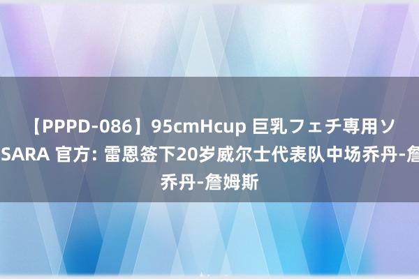 【PPPD-086】95cmHcup 巨乳フェチ専用ソープ SARA 官方: 雷恩签下20岁威尔士代表队中场乔丹-詹姆斯