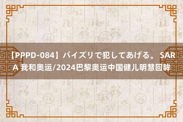 【PPPD-084】パイズリで犯してあげる。 SARA 我和奥运/2024巴黎奥运中国健儿明慧回眸