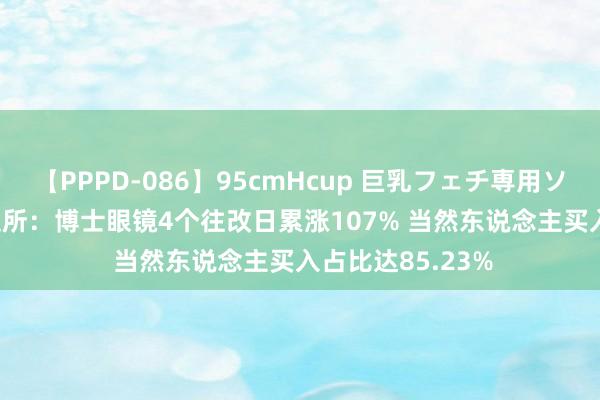 【PPPD-086】95cmHcup 巨乳フェチ専用ソープ SARA 深交所：博士眼镜4个往改日累涨107% 当然东说念主买入占比达85.23%