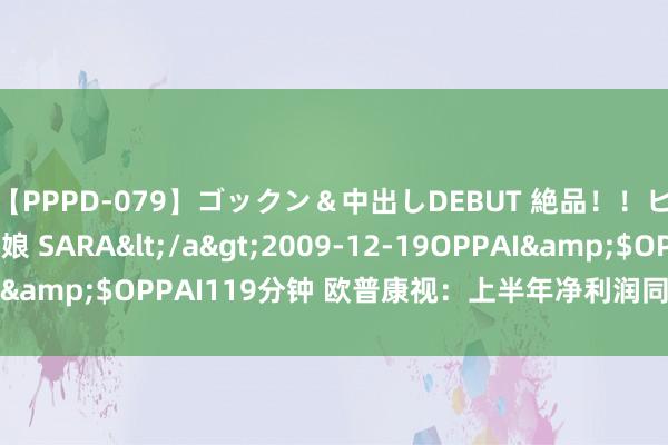 【PPPD-079】ゴックン＆中出しDEBUT 絶品！！ピンク乳首の美巨乳娘 SARA</a>2009-12-19OPPAI&$OPPAI119分钟 欧普康视：上半年净利润同比增长4.42%