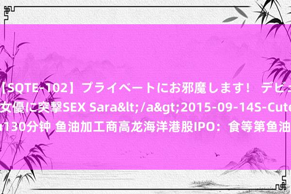 【SQTE-102】プライベートにお邪魔します！ デビューしたてのAV女優に突撃SEX Sara</a>2015-09-14S-Cute&$S-Cute（S-Cu130分钟 鱼油加工商高龙海洋港股IPO：食等第鱼油产销量下滑仍要扩产 新增长弧线还在熟谙阶段