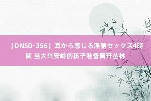 【ONSD-356】耳から感じる淫語セックス4時間 当大兴安岭的孩子准备离开丛林