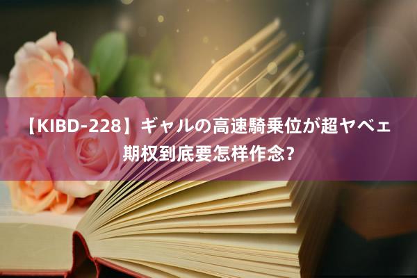 【KIBD-228】ギャルの高速騎乗位が超ヤベェ 期权到底要怎样作念？