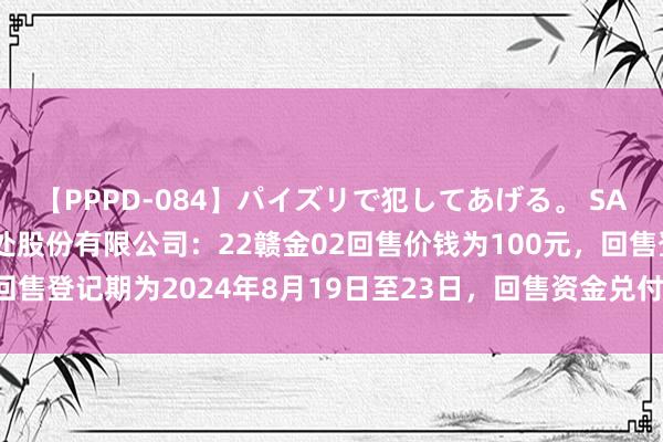 【PPPD-084】パイズリで犯してあげる。 SARA 江西省金融金钱惩处股份有限公司：22赣金02回售价钱为100元，回售登记期为2024年8月19日至23日，回售资金兑付日为2024年9月18日