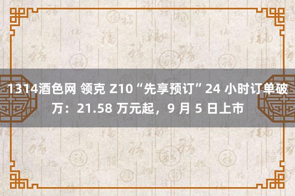 1314酒色网 领克 Z10“先享预订”24 小时订单破万：21.58 万元起，9 月 5 日上市