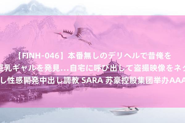 【FINH-046】本番無しのデリヘルで昔俺をバカにしていた同級生の巨乳ギャルを発見…自宅に呼び出して盗撮映像をネタに本番を強要し性感開発中出し調教 SARA 苏豪控股集团举办AAA评级授牌庆典和债券刊行投资者路演活动