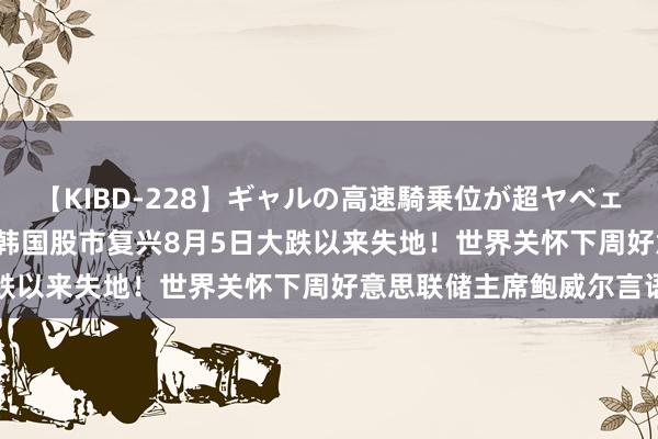 【KIBD-228】ギャルの高速騎乗位が超ヤベェ 日经225指数涨近3%，韩国股市复兴8月5日大跌以来失地！世界关怀下周好意思联储主席鲍威尔言语