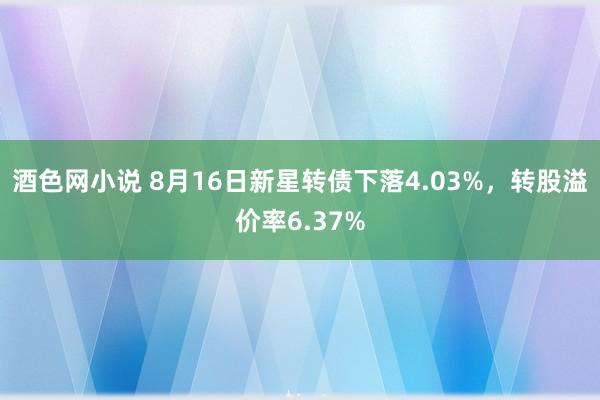 酒色网小说 8月16日新星转债下落4.03%，转股溢价率6.37%