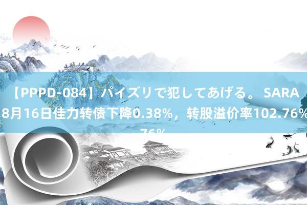 【PPPD-084】パイズリで犯してあげる。 SARA 8月16日佳力转债下降0.38%，转股溢价率102.76%