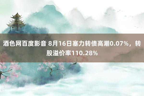 酒色网百度影音 8月16日塞力转债高潮0.07%，转股溢价率110.28%