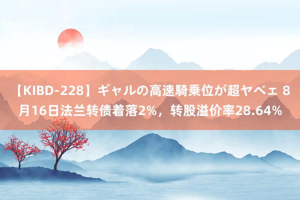 【KIBD-228】ギャルの高速騎乗位が超ヤベェ 8月16日法兰转债着落2%，转股溢价率28.64%