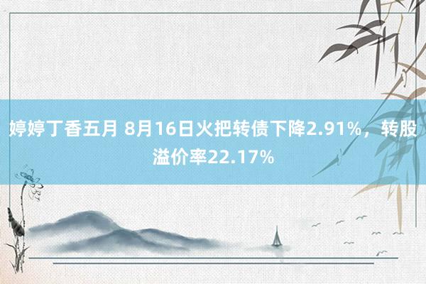 婷婷丁香五月 8月16日火把转债下降2.91%，转股溢价率22.17%