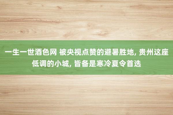 一生一世酒色网 被央视点赞的避暑胜地， 贵州这座低调的小城， 皆备是寒冷夏令首选