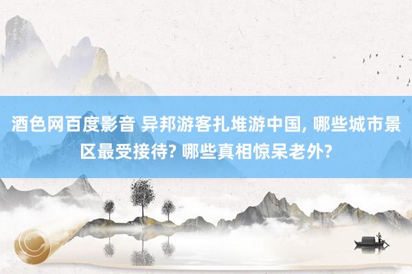 酒色网百度影音 异邦游客扎堆游中国， 哪些城市景区最受接待? 哪些真相惊呆老外?