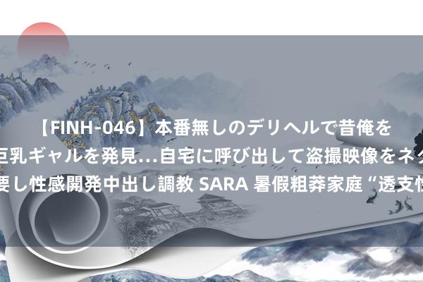 【FINH-046】本番無しのデリヘルで昔俺をバカにしていた同級生の巨乳ギャルを発見…自宅に呼び出して盗撮映像をネタに本番を強要し性感開発中出し調教 SARA 暑假粗莽家庭“透支性”旅游， 是给孩子见世面还是捅马蜂窝?