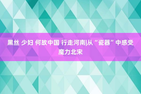 黑丝 少妇 何故中国 行走河南|从“瓷器”中感受魔力北宋