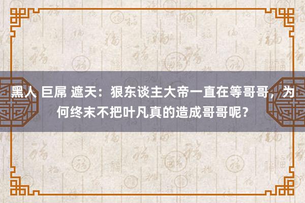 黑人 巨屌 遮天：狠东谈主大帝一直在等哥哥，为何终末不把叶凡真的造成哥哥呢？