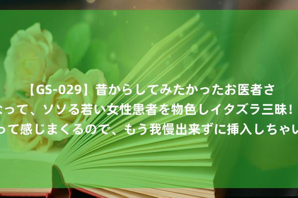 【GS-029】昔からしてみたかったお医者さんゴッコ ニセ医者になって、ソソる若い女性患者を物色しイタズラ三昧！パンツにシミまで作って感じまくるので、もう我慢出来ずに挿入しちゃいました。ああ、昔から憧れていたお医者さんゴッコをついに達成！ 后生导游刘国杨：用短视频让历史文化“活”起来