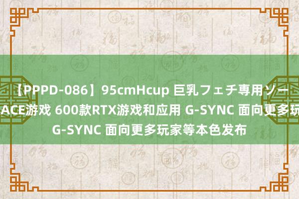 【PPPD-086】95cmHcup 巨乳フェチ専用ソープ SARA 首款ACE游戏 600款RTX游戏和应用 G-SYNC 面向更多玩家等本色发布