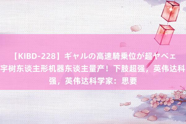 【KIBD-228】ギャルの高速騎乗位が超ヤベェ 9.9万起，宇树东谈主形机器东谈主量产！下肢超强，英伟达科学家：思要