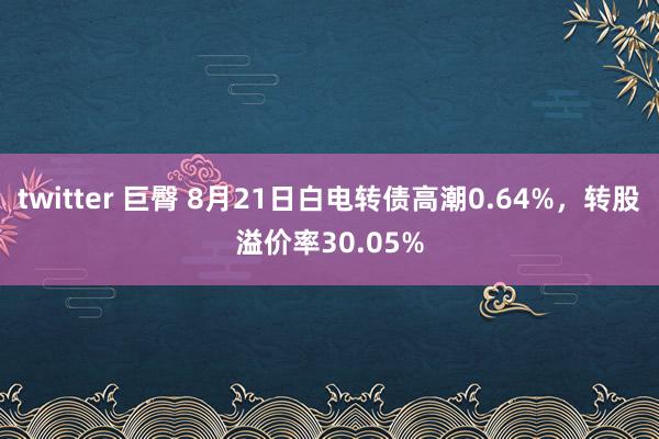 twitter 巨臀 8月21日白电转债高潮0.64%，转股溢价率30.05%