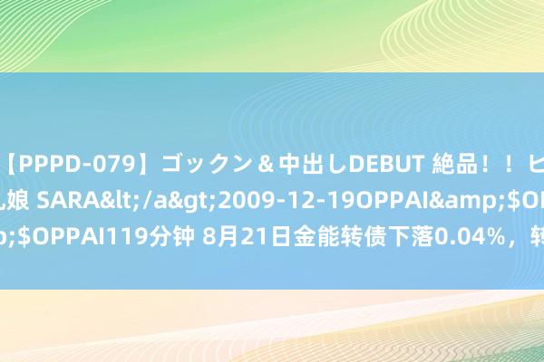 【PPPD-079】ゴックン＆中出しDEBUT 絶品！！ピンク乳首の美巨乳娘 SARA</a>2009-12-19OPPAI&$OPPAI119分钟 8月21日金能转债下落0.04%，转股溢价率116.19%