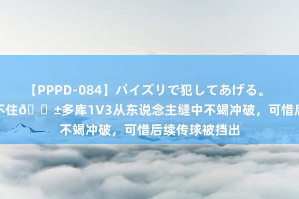 【PPPD-084】パイズリで犯してあげる。 SARA 根柢拦不住?多库1V3从东说念主缝中不竭冲破，可惜后续传球被挡出