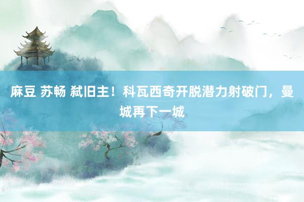 麻豆 苏畅 弑旧主！科瓦西奇开脱潜力射破门，曼城再下一城