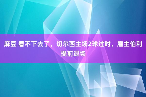 麻豆 看不下去了，切尔西主场2球过时，雇主伯利提前退场