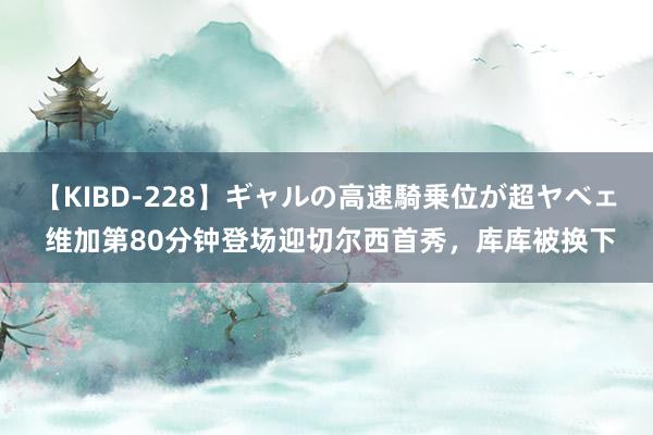 【KIBD-228】ギャルの高速騎乗位が超ヤベェ 维加第80分钟登场迎切尔西首秀，库库被换下