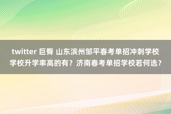 twitter 巨臀 山东滨州邹平春考单招冲刺学校学校升学率高的有？济南春考单招学校若何选？