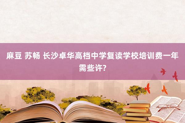 麻豆 苏畅 长沙卓华高档中学复读学校培训费一年需些许?