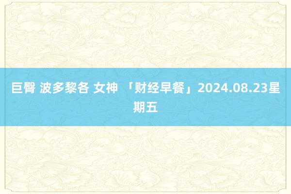 巨臀 波多黎各 女神 「财经早餐」2024.08.23星期五