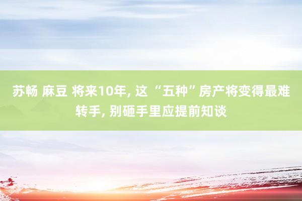 苏畅 麻豆 将来10年， 这 “五种”房产将变得最难转手， 别砸手里应提前知谈