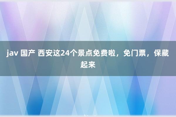 jav 国产 西安这24个景点免费啦，免门票，保藏起来