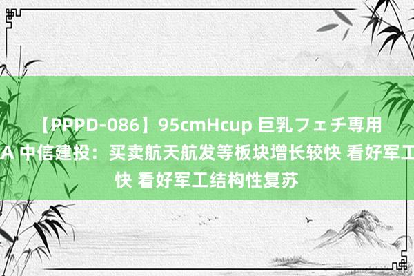 【PPPD-086】95cmHcup 巨乳フェチ専用ソープ SARA 中信建投：买卖航天航发等板块增长较快 看好军工结构性复苏