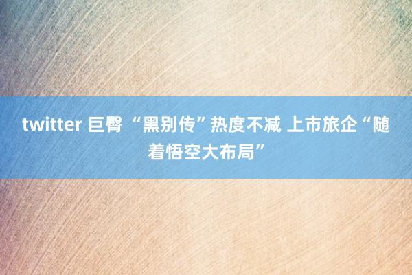 twitter 巨臀 “黑别传”热度不减 上市旅企“随着悟空大布局”