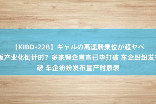 【KIBD-228】ギャルの高速騎乗位が超ヤベェ 全固态电板产业化倒计时？多家锂企官宣已毕打破 车企纷纷发布量产时辰表