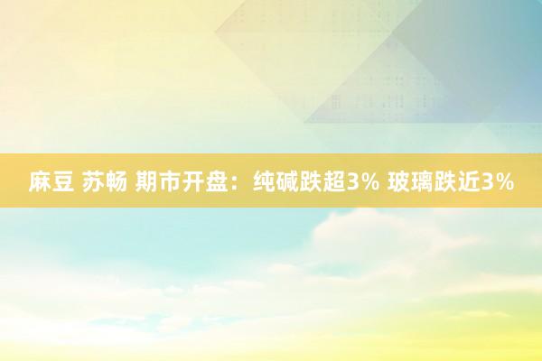 麻豆 苏畅 期市开盘：纯碱跌超3% 玻璃跌近3%