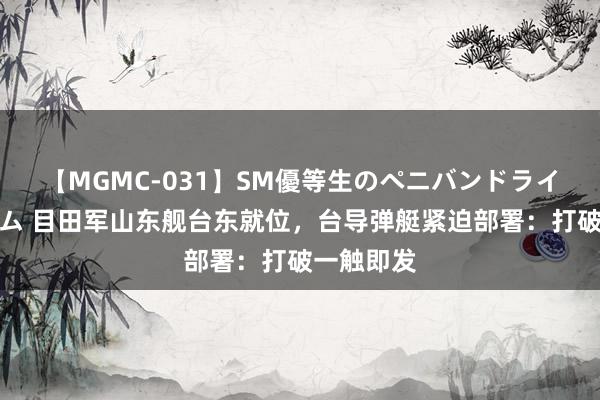 【MGMC-031】SM優等生のペニバンドライオーガズム 目田军山东舰台东就位，台导弹艇紧迫部署：打破一触即发