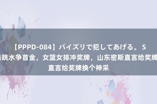 【PPPD-084】パイズリで犯してあげる。 SARA 射击跳水争首金，女篮女排冲奖牌，山东密斯直言给奖牌换个神采