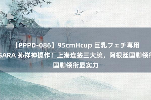 【PPPD-086】95cmHcup 巨乳フェチ専用ソープ SARA 孙祥神操作！上港连签三大腕，阿根廷国脚领衔显实力