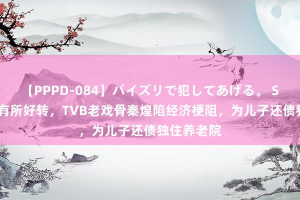 【PPPD-084】パイズリで犯してあげる。 SARA 健康有所好转，TVB老戏骨秦煌陷经济梗阻，为儿子还债独住养老院