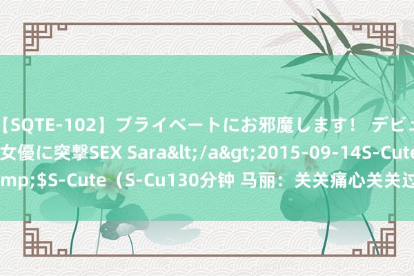 【SQTE-102】プライベートにお邪魔します！ デビューしたてのAV女優に突撃SEX Sara</a>2015-09-14S-Cute&$S-Cute（S-Cu130分钟 马丽：关关痛心关关过，再记忆轻舟已过万重山